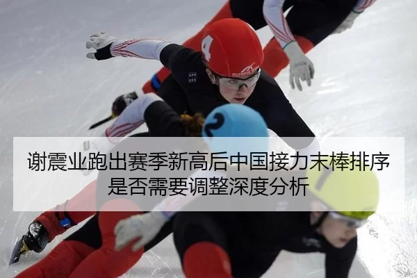 谢震业跑出赛季新高后中国接力末棒排序是否需要调整深度分析